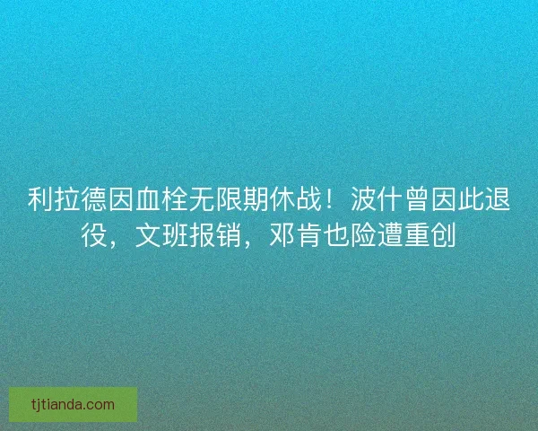 利拉德因血栓无限期休战！波什曾因此退役，文班报销，邓肯也险遭重创