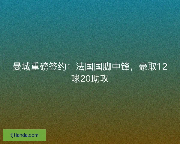 曼城重磅签约：法国国脚中锋，豪取12球20助攻