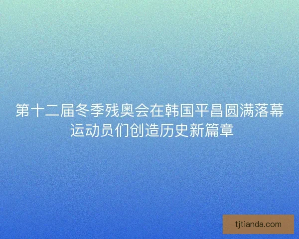 第十二届冬季残奥会在韩国平昌圆满落幕 运动员们创造历史新篇章