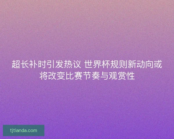 超长补时引发热议 世界杯规则新动向或将改变比赛节奏与观赏性